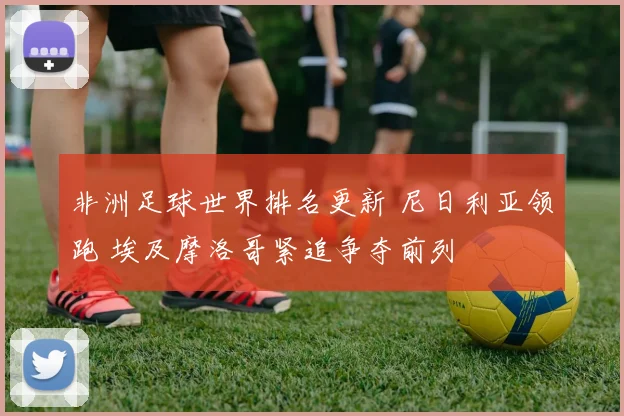 非洲足球世界排名更新 尼日利亚领跑 埃及摩洛哥紧追争夺前列