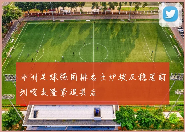 非洲足球强国排名出炉埃及稳居前列喀麦隆紧追其后
