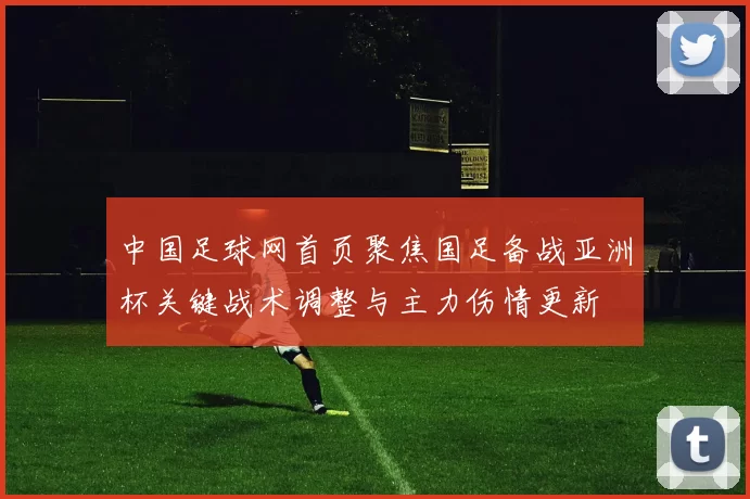 中国足球网首页聚焦国足备战亚洲杯关键战术调整与主力伤情更新