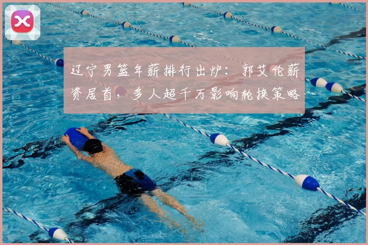 辽宁男篮年薪排行出炉：郭艾伦薪资居首，多人超千万影响轮换策略