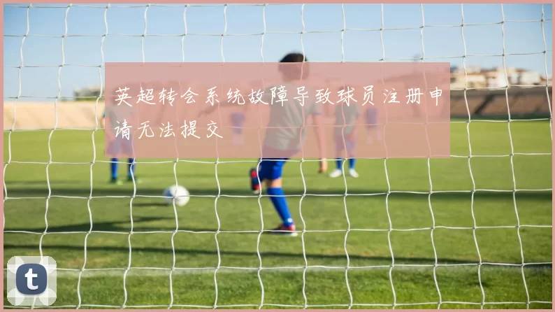 英超转会系统故障导致球员注册申请无法提交