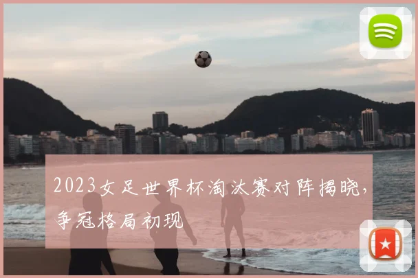 2023女足世界杯淘汰赛对阵揭晓,争冠格局初现