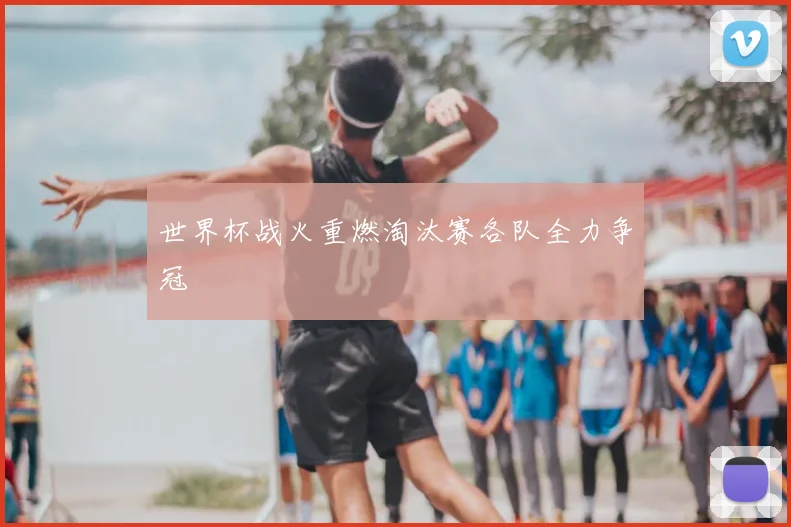 世界杯战火重燃淘汰赛各队全力争冠
