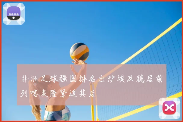 非洲足球强国排名出炉埃及稳居前列喀麦隆紧追其后