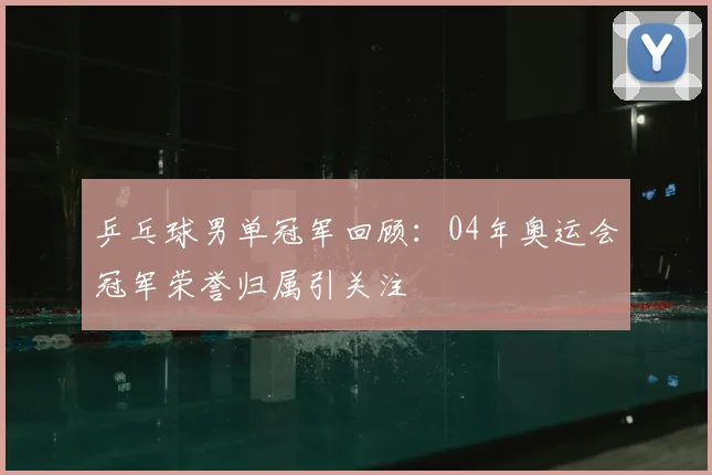 乒乓球男单冠军回顾:04年奥运会冠军荣誉归属引关注