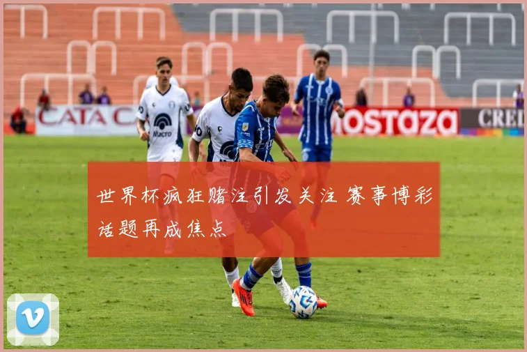 世界杯疯狂赌注引发关注 赛事博彩话题再成焦点