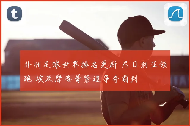 非洲足球世界排名更新 尼日利亚领跑 埃及摩洛哥紧追争夺前列