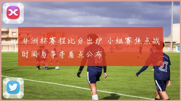 非洲杯赛程比分出炉 小组赛焦点战时间与争夺看点公布