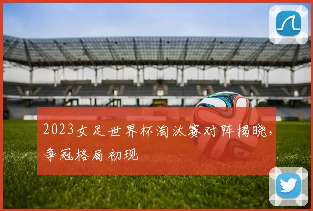 2023女足世界杯淘汰赛对阵揭晓，争冠格局初现