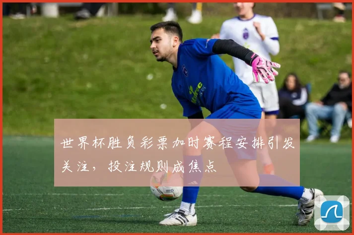 世界杯胜负彩票加时赛程安排引发关注，投注规则成焦点
