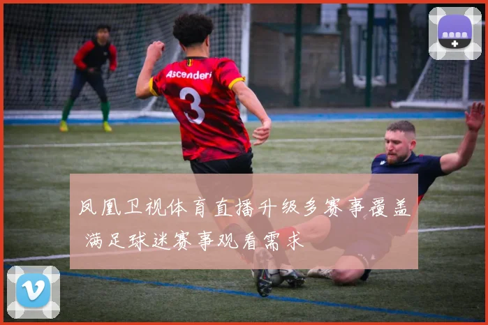 凤凰卫视体育直播升级多赛事覆盖 满足球迷赛事观看需求