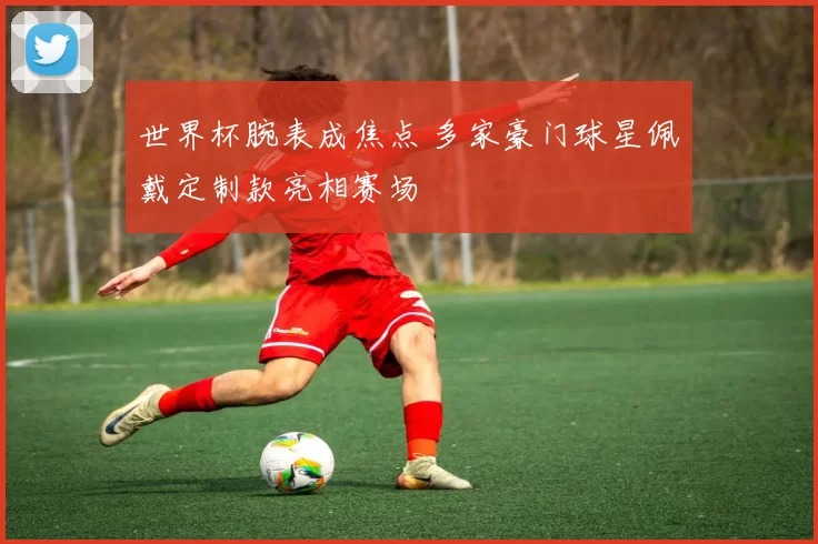 世界杯腕表成焦点 多家豪门球星佩戴定制款亮相赛场