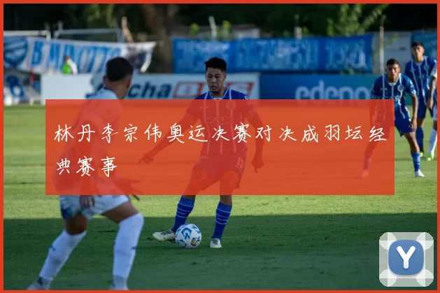 林丹李宗伟奥运决赛对决成羽坛经典赛事