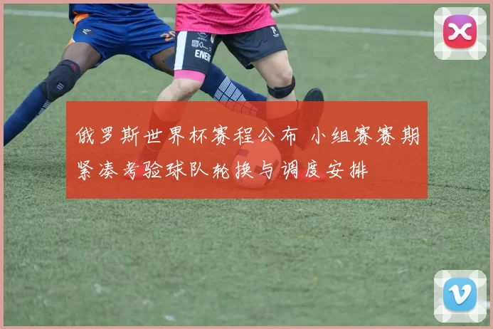 俄罗斯世界杯赛程公布 小组赛赛期紧凑考验球队轮换与调度安排