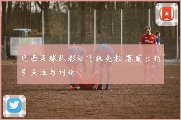 巴西足球队彩绘飞机亮相 赛前出行引关注与讨论