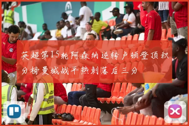 英超第15轮阿森纳逆转卢顿登顶积分榜曼城战平热刺落后三分