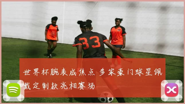 世界杯腕表成焦点 多家豪门球星佩戴定制款亮相赛场