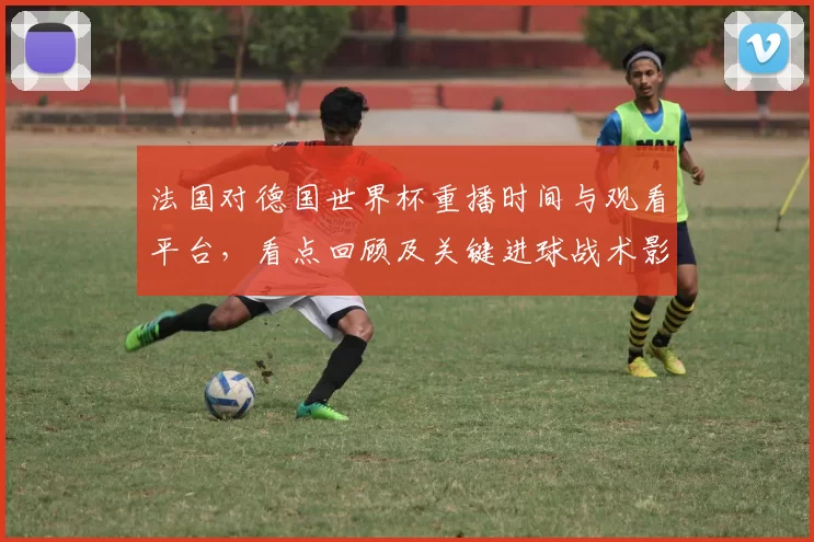法国对德国世界杯重播时间与观看平台，看点回顾及关键进球战术影响