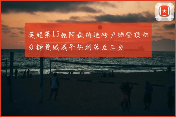 英超第15轮阿森纳逆转卢顿登顶积分榜曼城战平热刺落后三分