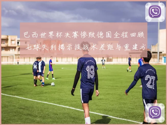 巴西世界杯决赛惨败德国全程回顾 七球失利揭示技战术差距与重建方向