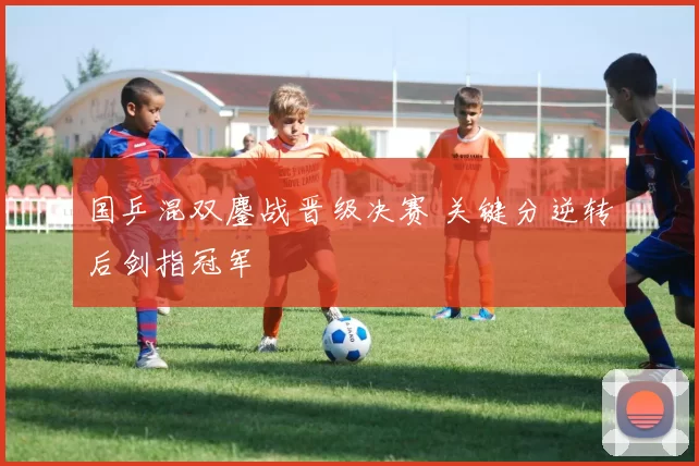 国乒混双鏖战晋级决赛 关键分逆转后剑指冠军
