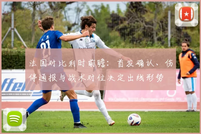 法国对比利时前瞻：首发确认、伤停通报与战术对位决定出线形势