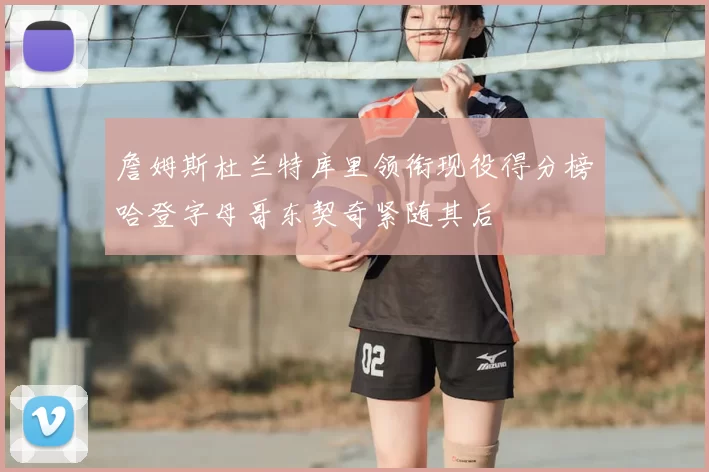 詹姆斯杜兰特库里领衔现役得分榜哈登字母哥东契奇紧随其后