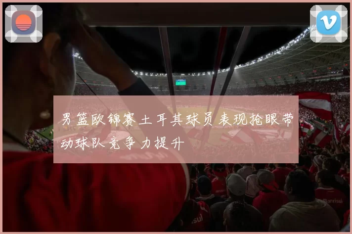 男篮欧锦赛土耳其球员表现抢眼带动球队竞争力提升