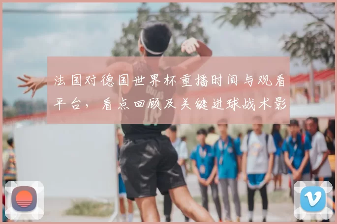 法国对德国世界杯重播时间与观看平台，看点回顾及关键进球战术影响
