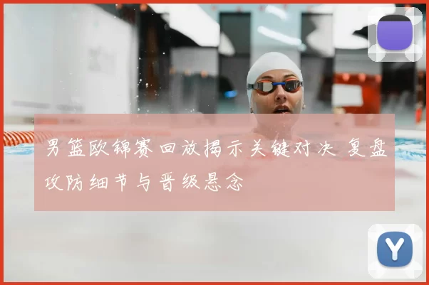 男篮欧锦赛回放揭示关键对决 复盘攻防细节与晋级悬念