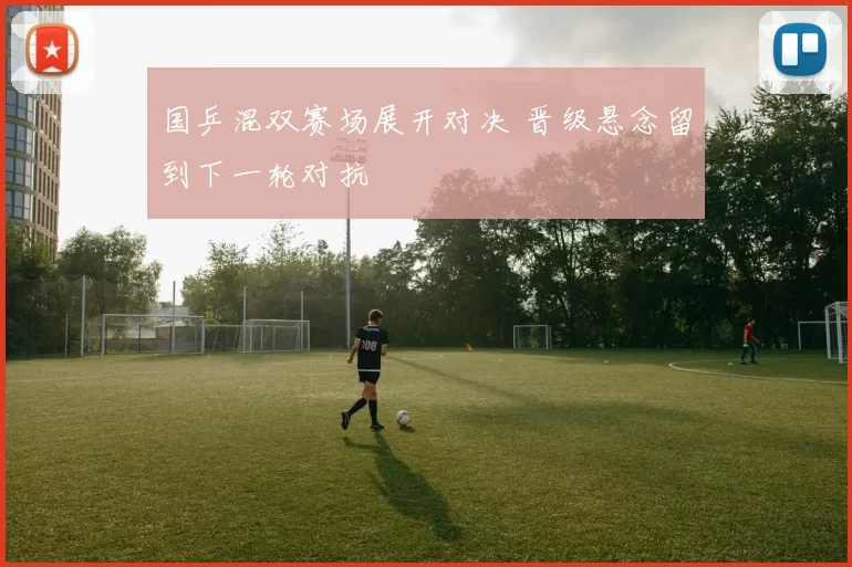 国乒混双赛场展开对决 晋级悬念留到下一轮对抗