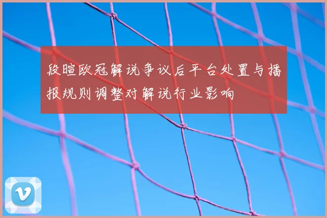 段暄欧冠解说争议后平台处置与播报规则调整对解说行业影响