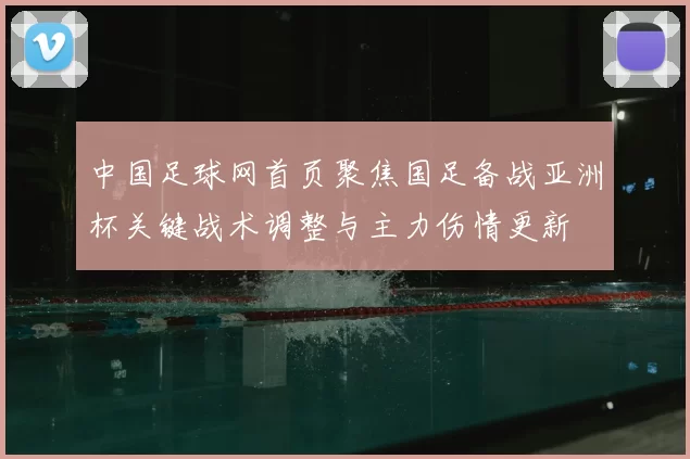 中国足球网首页聚焦国足备战亚洲杯关键战术调整与主力伤情更新