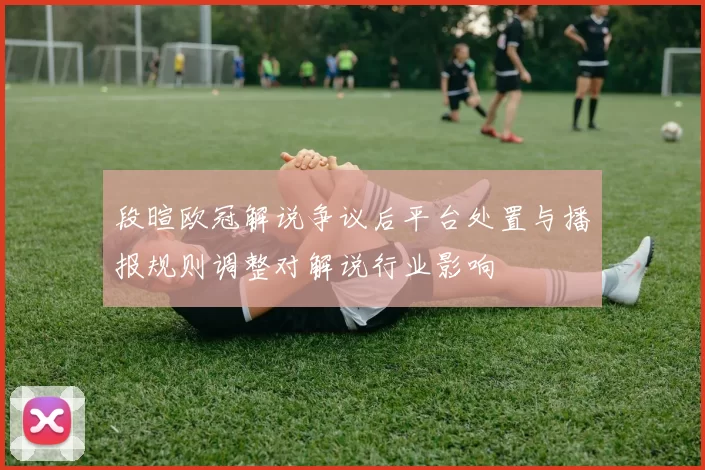 段暄欧冠解说争议后平台处置与播报规则调整对解说行业影响