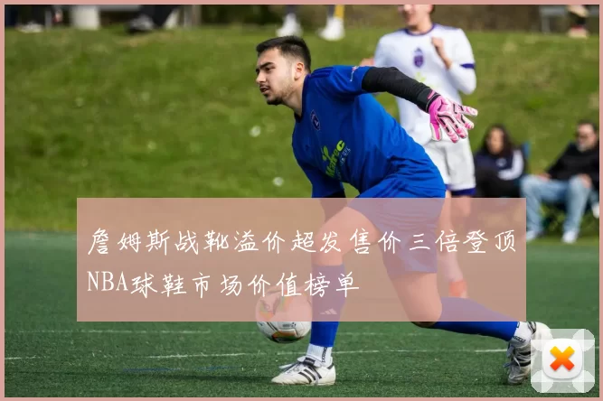 詹姆斯战靴溢价超发售价三倍登顶NBA球鞋市场价值榜单